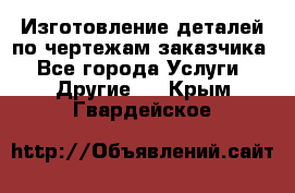 Изготовление деталей по чертежам заказчика - Все города Услуги » Другие   . Крым,Гвардейское